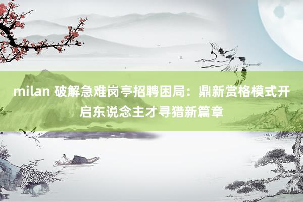 milan 破解急难岗亭招聘困局：鼎新赏格模式开启东说念主才寻猎新篇章