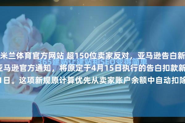 米兰体育官方网站 超150位卖家反对，亚马逊告白新规再宽限到8月份近期，亚马逊官方通知，将原定于4月15日执行的告白扣款新规推迟至2026年8月1日。这项新规原计算优先从卖家账户余额中自动扣除告花消，此举激勉了以“Million Dollar Sellers”社群为代表的卖家群体好坏反对，特别150位卖...