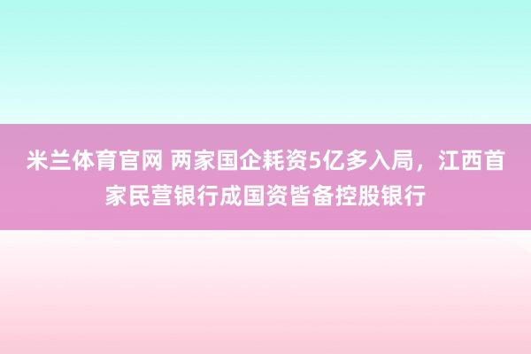 米兰体育官网 两家国企耗资5亿多入局，江西首家民营银行成国资皆备控股银行