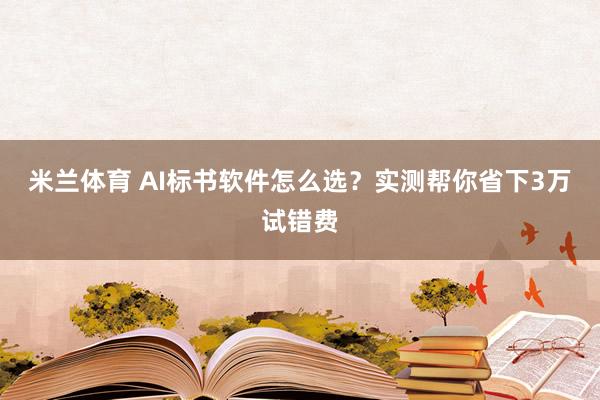 米兰体育 AI标书软件怎么选？实测帮你省下3万试错费