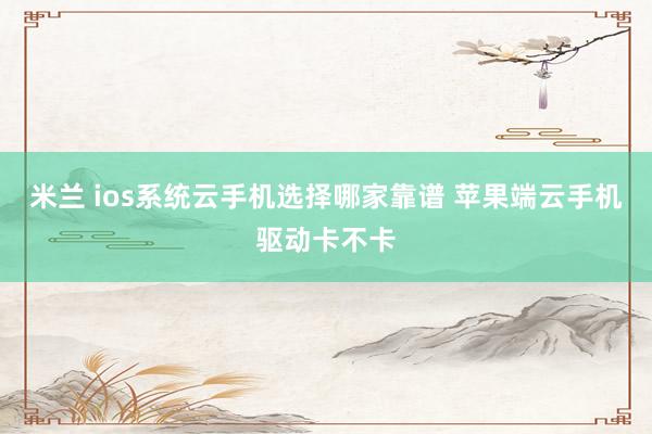 米兰 ios系统云手机选择哪家靠谱 苹果端云手机驱动卡不卡