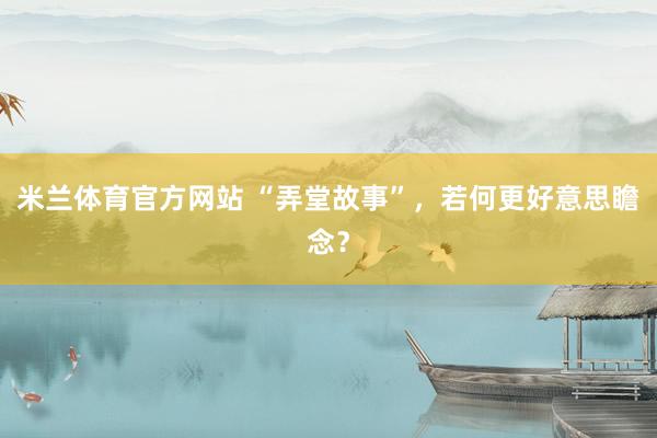 米兰体育官方网站 “弄堂故事”，若何更好意思瞻念？