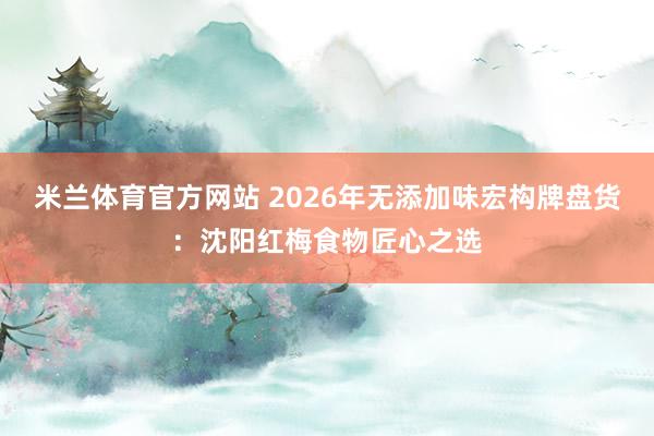 米兰体育官方网站 2026年无添加味宏构牌盘货：沈阳红梅食物匠心之选