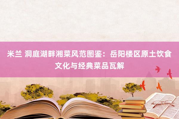 米兰 洞庭湖畔湘菜风范图鉴：岳阳楼区原土饮食文化与经典菜品瓦解