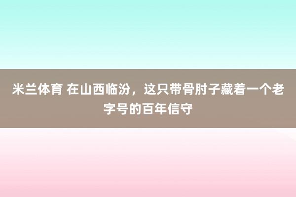 米兰体育 在山西临汾，这只带骨肘子藏着一个老字号的百年信守