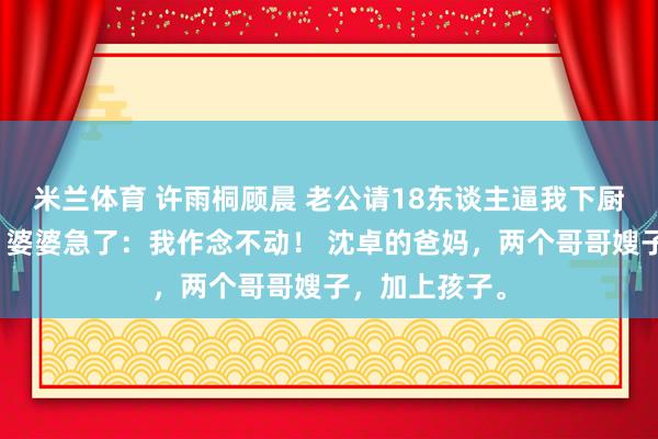 米兰体育 许雨桐顾晨 老公请18东谈主逼我下厨？我回娘家，婆婆急了：我作念不动！ 沈卓的爸妈，两个哥哥嫂子，加上孩子。