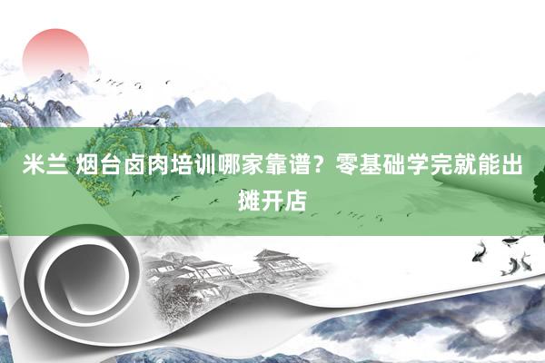 米兰 烟台卤肉培训哪家靠谱？零基础学完就能出摊开店