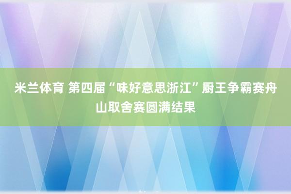 米兰体育 第四届“味好意思浙江”厨王争霸赛舟山取舍赛圆满结果
