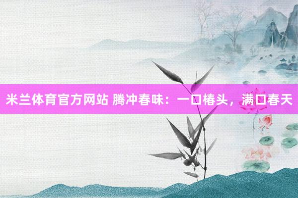 米兰体育官方网站 腾冲春味：一口椿头，满口春天