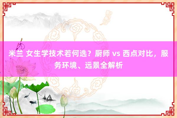 米兰 女生学技术若何选？厨师 vs 西点对比，服务环境、远景全解析