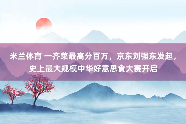 米兰体育 一齐菜最高分百万，京东刘强东发起，史上最大规模中华好意思食大赛开启
