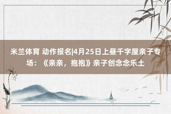 米兰体育 动作报名|4月25日上昼千字屋亲子专场：《亲亲，抱抱》亲子创念念乐土