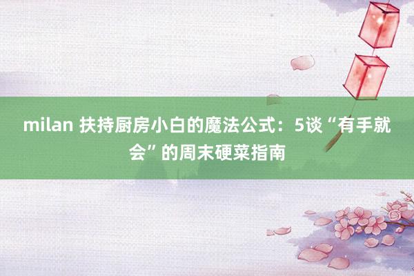 milan 扶持厨房小白的魔法公式：5谈“有手就会”的周末硬菜指南