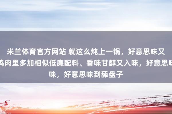 米兰体育官方网站 就这么炖上一锅，好意思味又好作念！鸡肉里多加相似低廉配料、香味甘醇又入味，好意思味到舔盘子