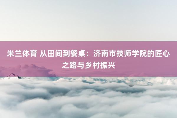 米兰体育 从田间到餐桌：济南市技师学院的匠心之路与乡村振兴