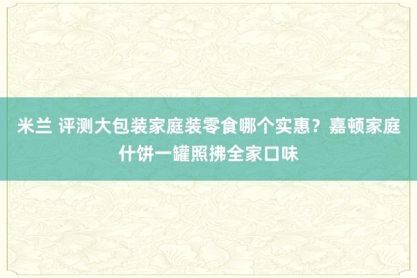 米兰 评测大包装家庭装零食哪个实惠？嘉顿家庭什饼一罐照拂全家口味