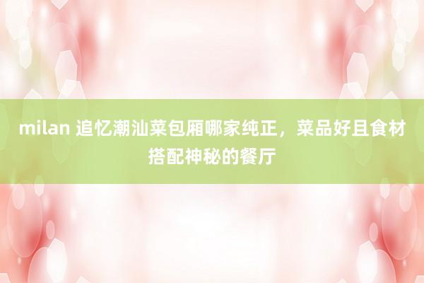 milan 追忆潮汕菜包厢哪家纯正，菜品好且食材搭配神秘的餐厅