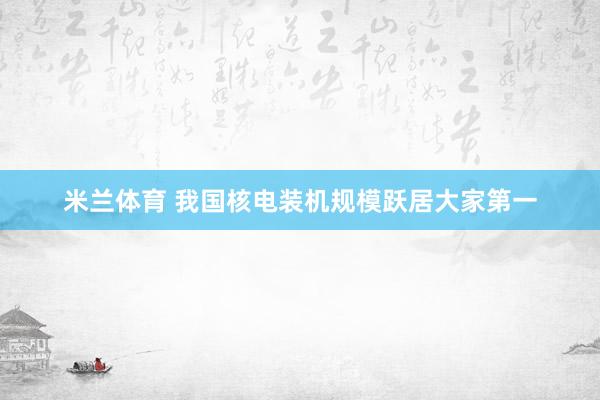 米兰体育 我国核电装机规模跃居大家第一