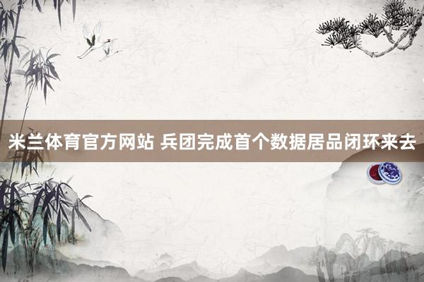 米兰体育官方网站 兵团完成首个数据居品闭环来去