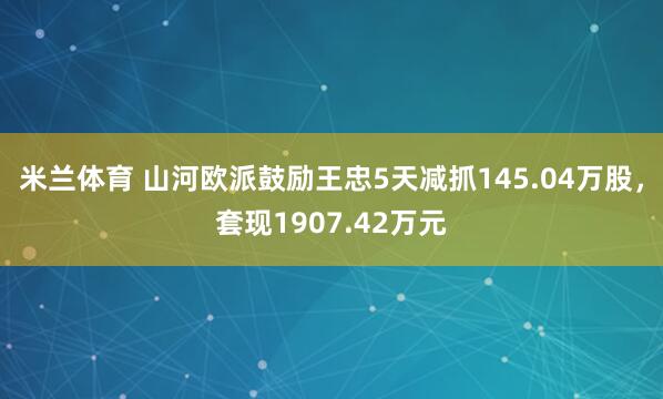 米兰体育 山河欧派鼓励王忠5天减抓145.04万股，套现1907.42万元