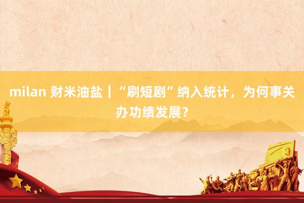 milan 财米油盐｜“刷短剧”纳入统计，为何事关办功绩发展？