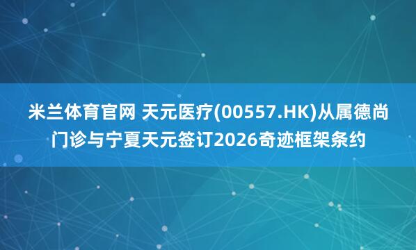 米兰体育官网 天元医疗(00557.HK)从属德尚门诊与宁夏天元签订2026奇迹框架条约