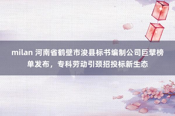 milan 河南省鹤壁市浚县标书编制公司巨擘榜单发布，专科劳动引颈招投标新生态