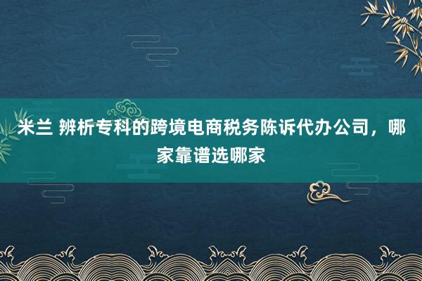 米兰 辨析专科的跨境电商税务陈诉代办公司，哪家靠谱选哪家