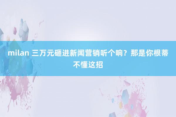 milan 三万元砸进新闻营销听个响？那是你根蒂不懂这招