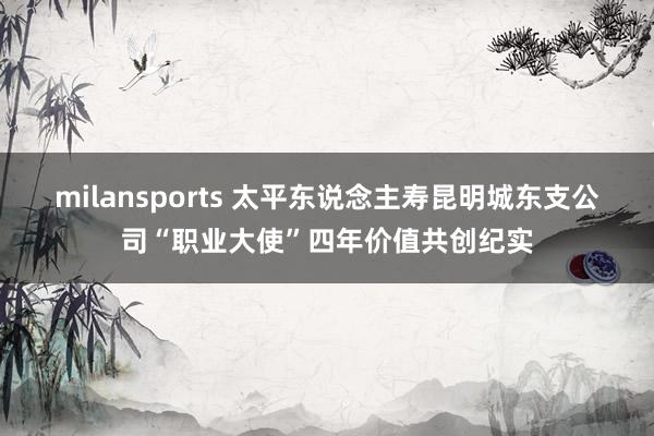 milansports 太平东说念主寿昆明城东支公司“职业大使”四年价值共创纪实