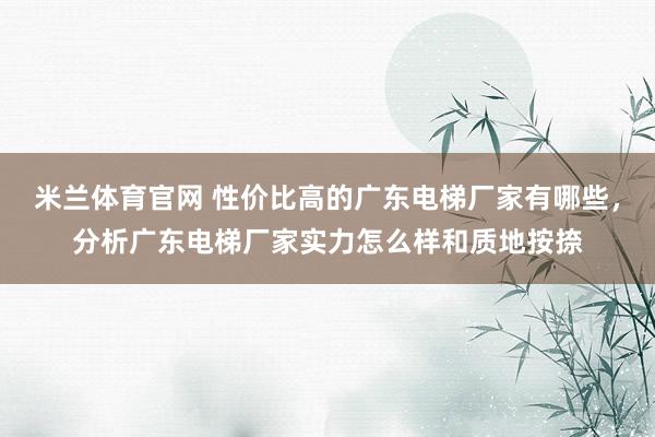 米兰体育官网 性价比高的广东电梯厂家有哪些，分析广东电梯厂家实力怎么样和质地按捺