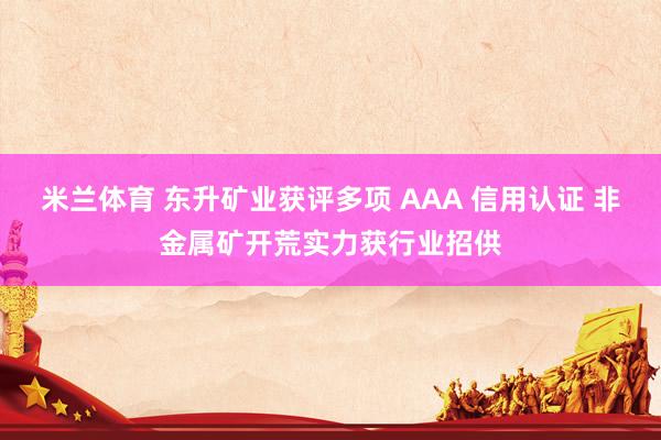 米兰体育 东升矿业获评多项 AAA 信用认证 非金属矿开荒实力获行业招供
