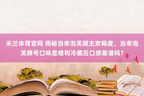 米兰体育官网 揭秘当幸泡芙顾主欢畅度，当幸泡芙牌号口味是啥和冷藏后口感靠谱吗？