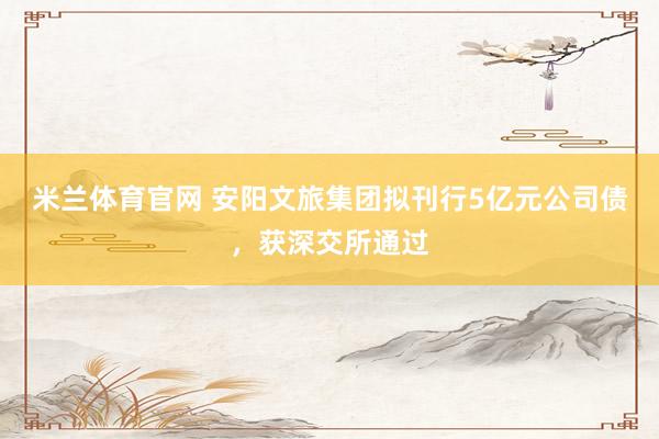 米兰体育官网 安阳文旅集团拟刊行5亿元公司债，获深交所通过
