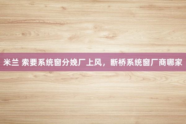 米兰 索要系统窗分娩厂上风，断桥系统窗厂商哪家