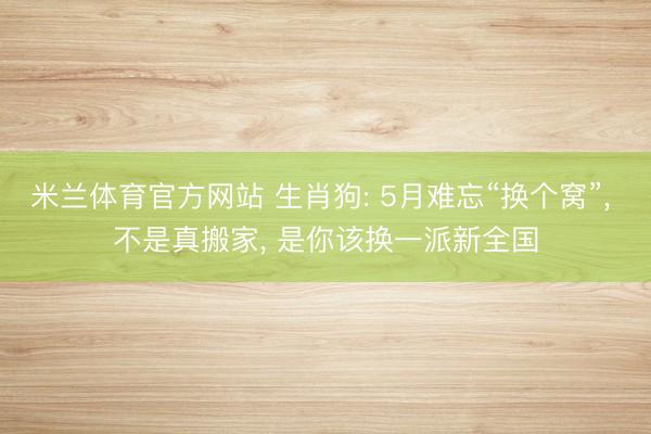 米兰体育官方网站 生肖狗: 5月难忘“换个窝”， 不是真搬家， 是你该换一派新全国