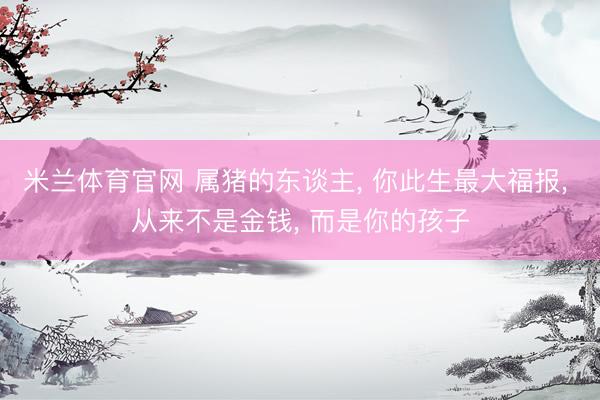 米兰体育官网 属猪的东谈主， 你此生最大福报， 从来不是金钱， 而是你的孩子