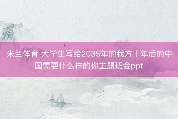 米兰体育 大学生写给2035年的我方十年后的中国需要什么样的你主题班会ppt