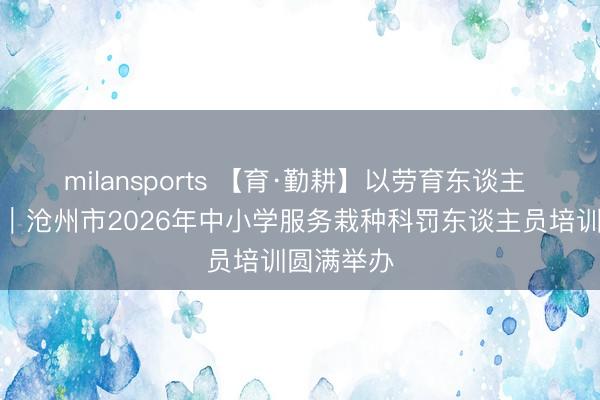 milansports 【育·勤耕】以劳育东谈主 赋能成长｜沧州市2026年中小学服务栽种科罚东谈主员培训圆满举办