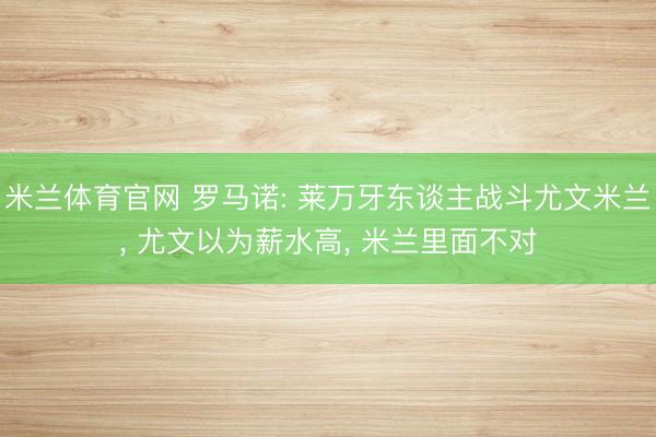 米兰体育官网 罗马诺: 莱万牙东谈主战斗尤文米兰， 尤文以为薪水高， 米兰里面不对