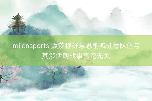 milansports 默茨称好意思削减驻德队伍与其涉伊朗战事言论无关