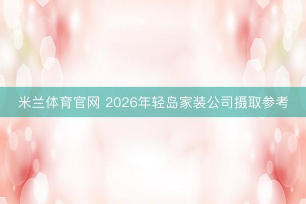 米兰体育官网 2026年轻岛家装公司摄取参考